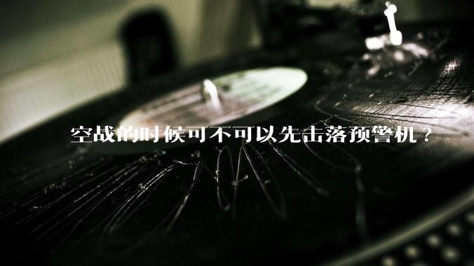 空战的时候可不可以先击落预警机?