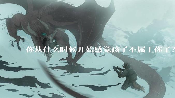 你从什么时候开始感觉孩子不属于你了？